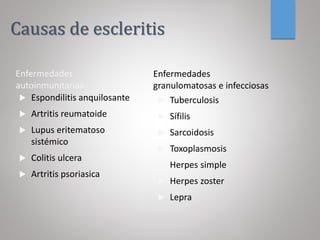 Causas de escleritis
Enfermedades
autoinmunitarias
 Espondilitis anquilosante
 Artritis reumatoide
 Lupus eritematoso
sistémico
 Colitis ulcera
 Artritis psoriasica
Enfermedades
granulomatosas e infecciosas
 Tuberculosis
 Sífilis
 Sarcoidosis
 Toxoplasmosis
 Herpes simple
 Herpes zoster
 Lepra
 