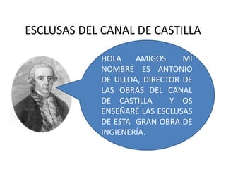 ESCLUSAS DEL CANAL DE CASTILLA 
HOLA AMIGOS. MI 
NOMBRE ES ANTONIO 
DE ULLOA, DIRECTOR DE 
LAS OBRAS DEL CANAL 
DE CASTILLA Y OS 
ENSEÑARÉ LAS ESCLUSAS 
DE ESTA GRAN OBRA DE 
INGIENERÍA. 
 