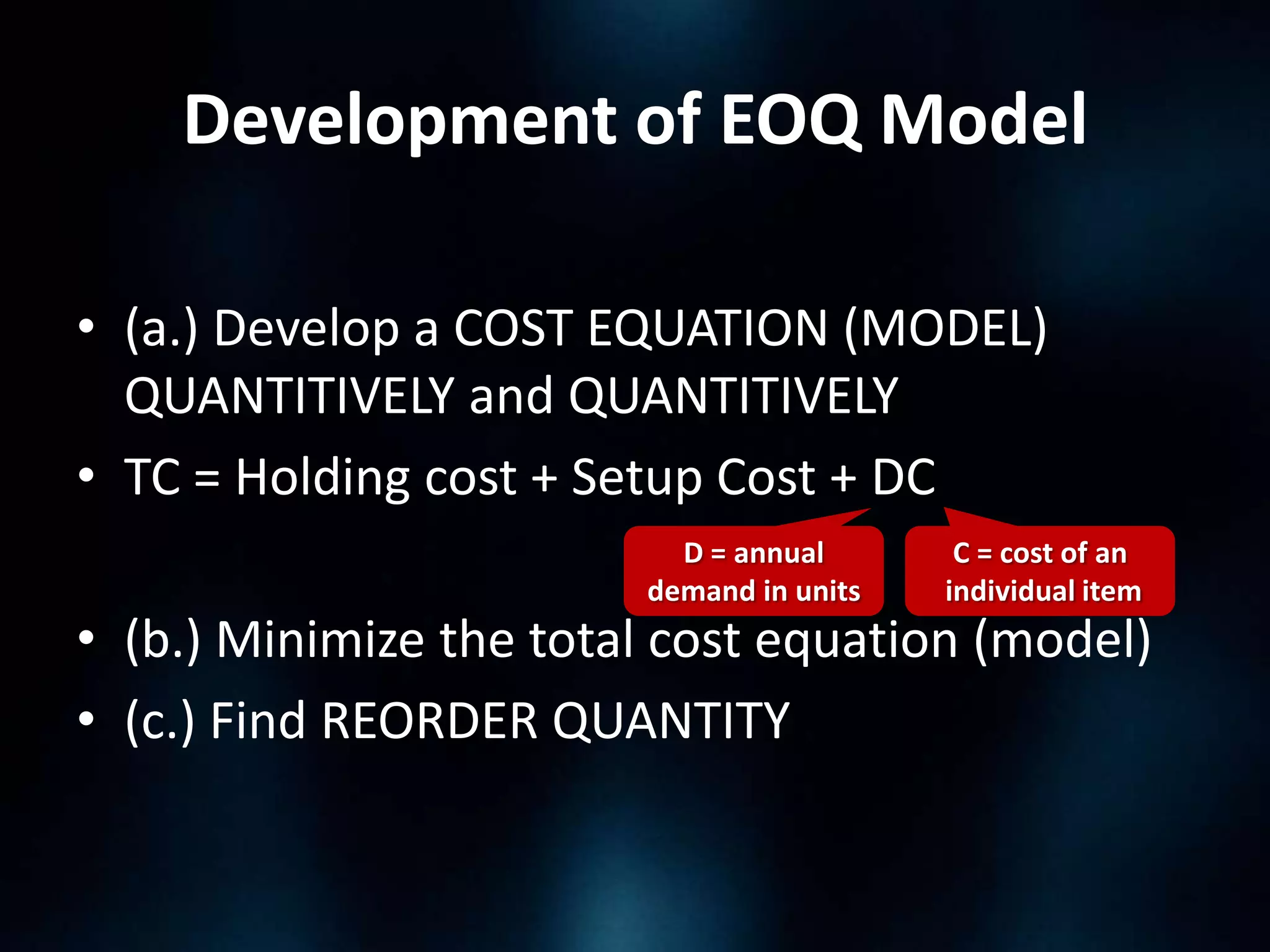 Development of EOQ Model
• (a.) Develop a COST EQUATION (MODEL)
QUANTITIVELY and QUANTITIVELY
• TC = Holding cost + Setup Cost + DC
D = annual
demand in units

C = cost of an
individual item

• (b.) Minimize the total cost equation (model)
• (c.) Find REORDER QUANTITY

 