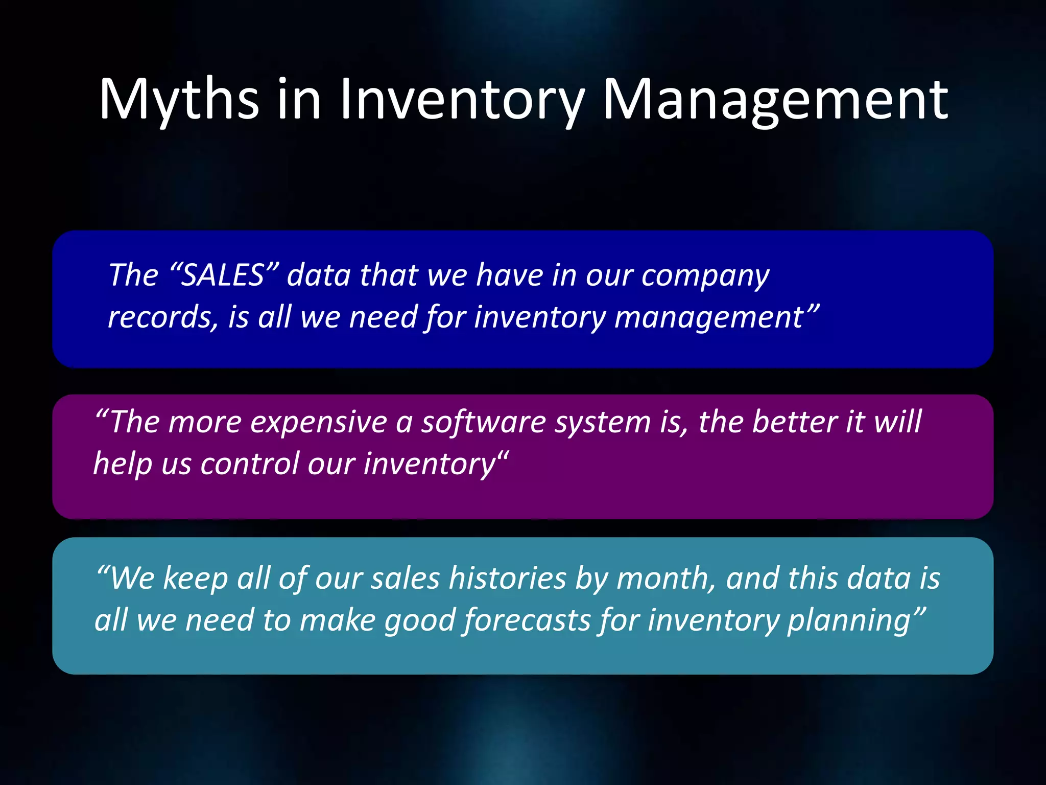 Myths in Inventory Management
The “SALES” data that we have in our company
records, is all we need for inventory management”

“The more expensive a software system is, the better it will
help us control our inventory“
“We keep all of our sales histories by month, and this data is
all we need to make good forecasts for inventory planning”

 