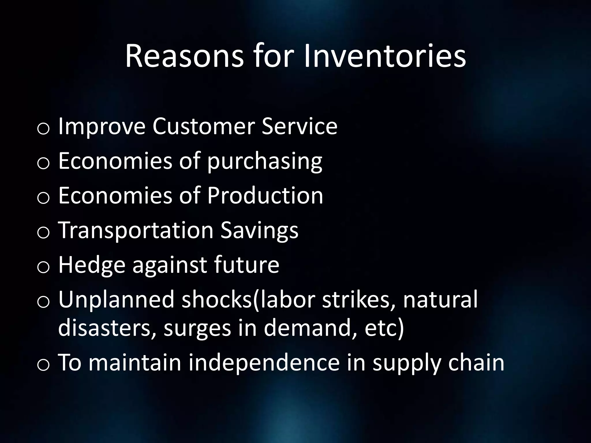 Reasons for Inventories
o Improve Customer Service
o Economies of purchasing
o Economies of Production
o Transportation Savings
o Hedge against future
o Unplanned shocks(labor strikes, natural
disasters, surges in demand, etc)
o To maintain independence in supply chain

 