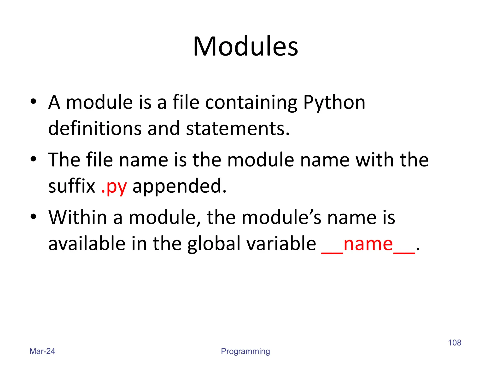 Modules
• A module is a file containing Python
definitions and statements.
• The file name is the module name with the
suffix .py appended.
• Within a module, the module’s name is
available in the global variable __name__.
Mar-24 Programming
108
 