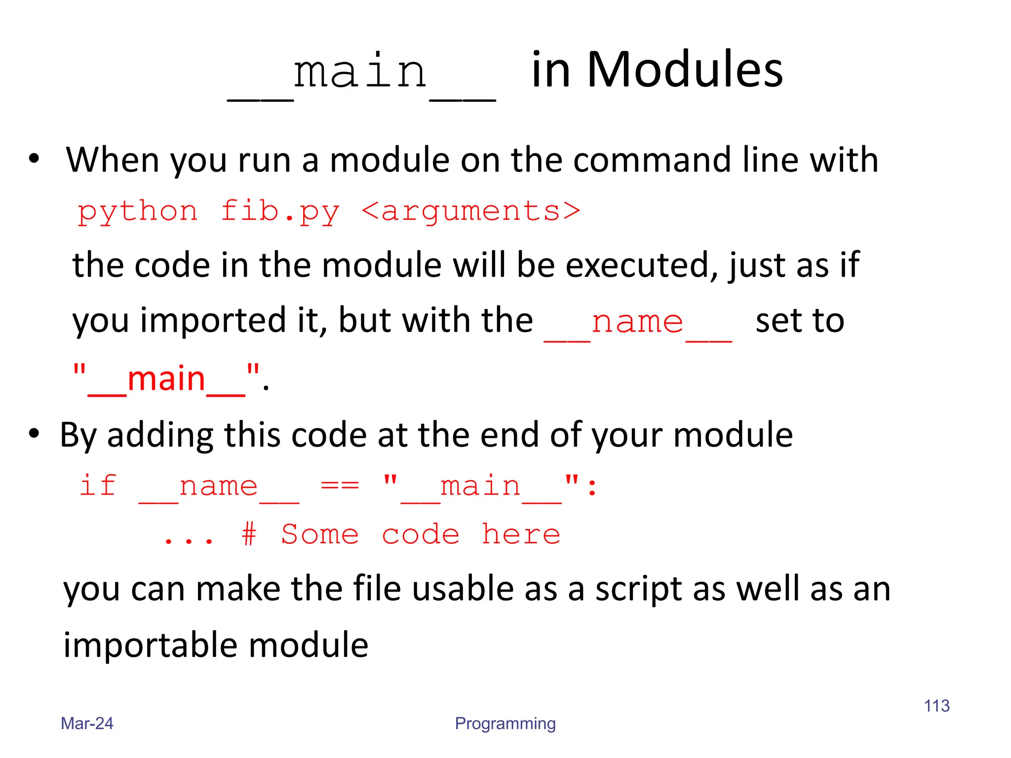 __main__ in Modules
• When you run a module on the command line with
python fib.py <arguments>
the code in the module will be executed, just as if
you imported it, but with the __name__ set to
"__main__".
• By adding this code at the end of your module
if __name__ == "__main__":
... # Some code here
you can make the file usable as a script as well as an
importable module
Mar-24 Programming
113
 