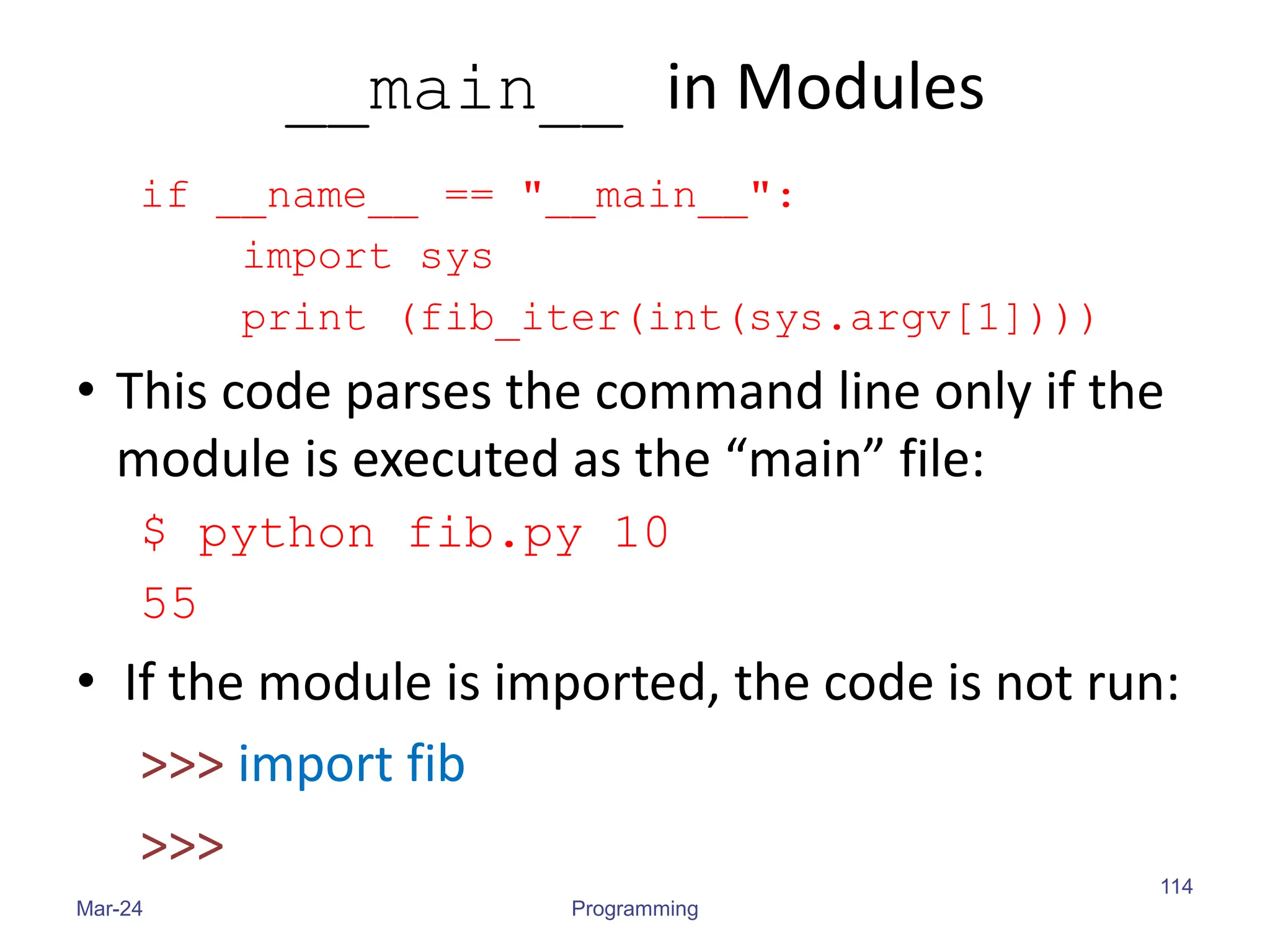 __main__ in Modules
if __name__ == "__main__":
import sys
print (fib_iter(int(sys.argv[1])))
• This code parses the command line only if the
module is executed as the “main” file:
$ python fib.py 10
55
• If the module is imported, the code is not run:
>>> import fib
>>>
Mar-24 Programming
114
 