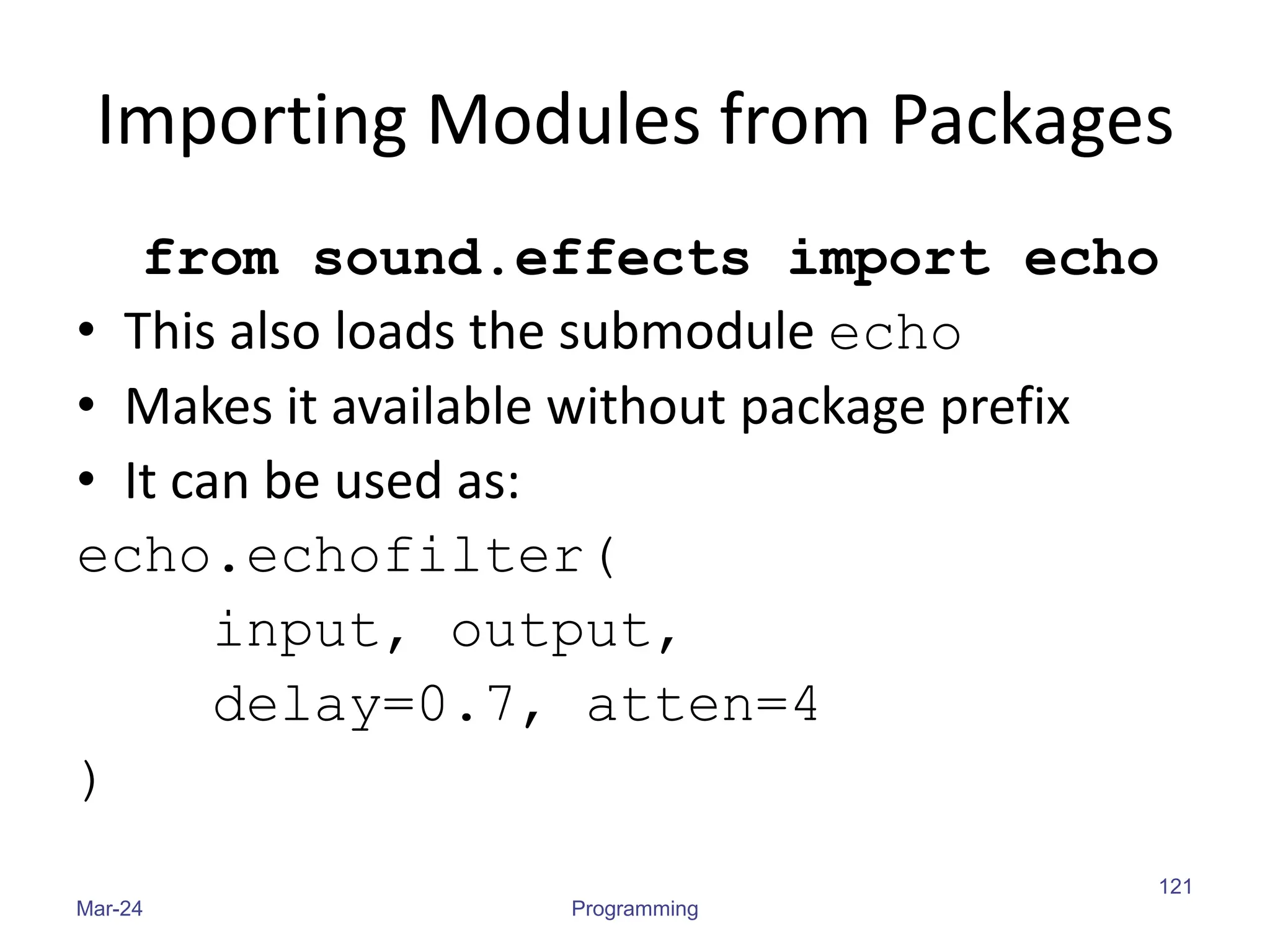 Importing Modules from Packages
from sound.effects import echo
• This also loads the submodule echo
• Makes it available without package prefix
• It can be used as:
echo.echofilter(
input, output,
delay=0.7, atten=4
)
Mar-24 Programming
121
 