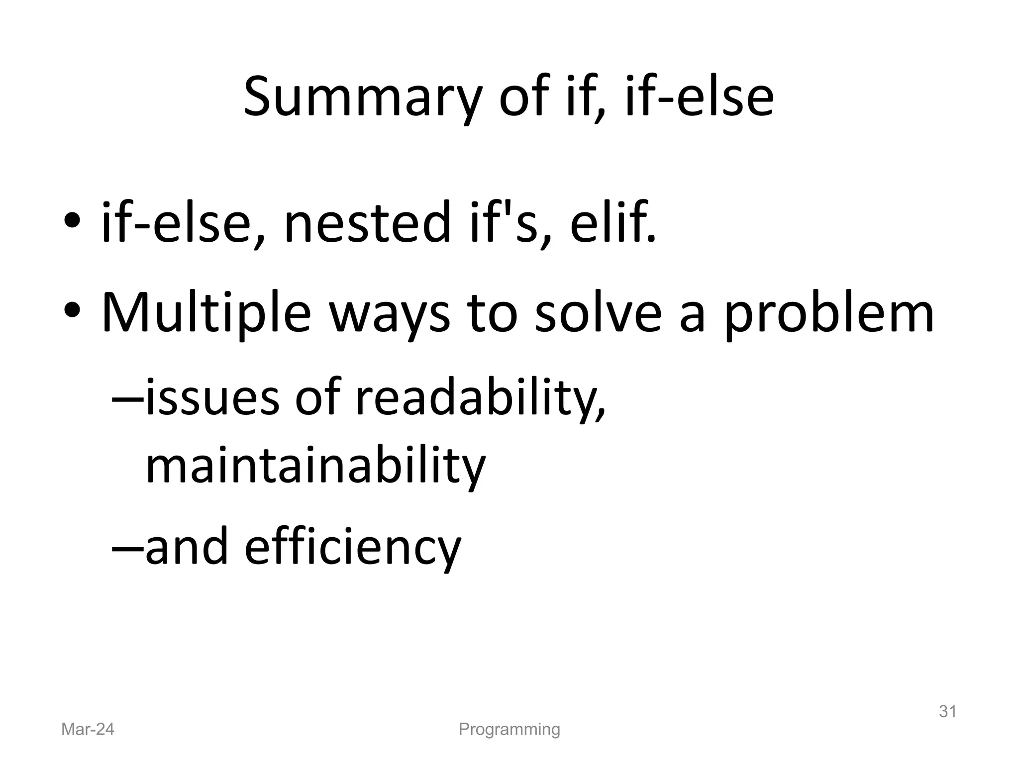 Summary of if, if-else
• if-else, nested if's, elif.
• Multiple ways to solve a problem
–issues of readability,
maintainability
–and efficiency
Mar-24 Programming
31
 