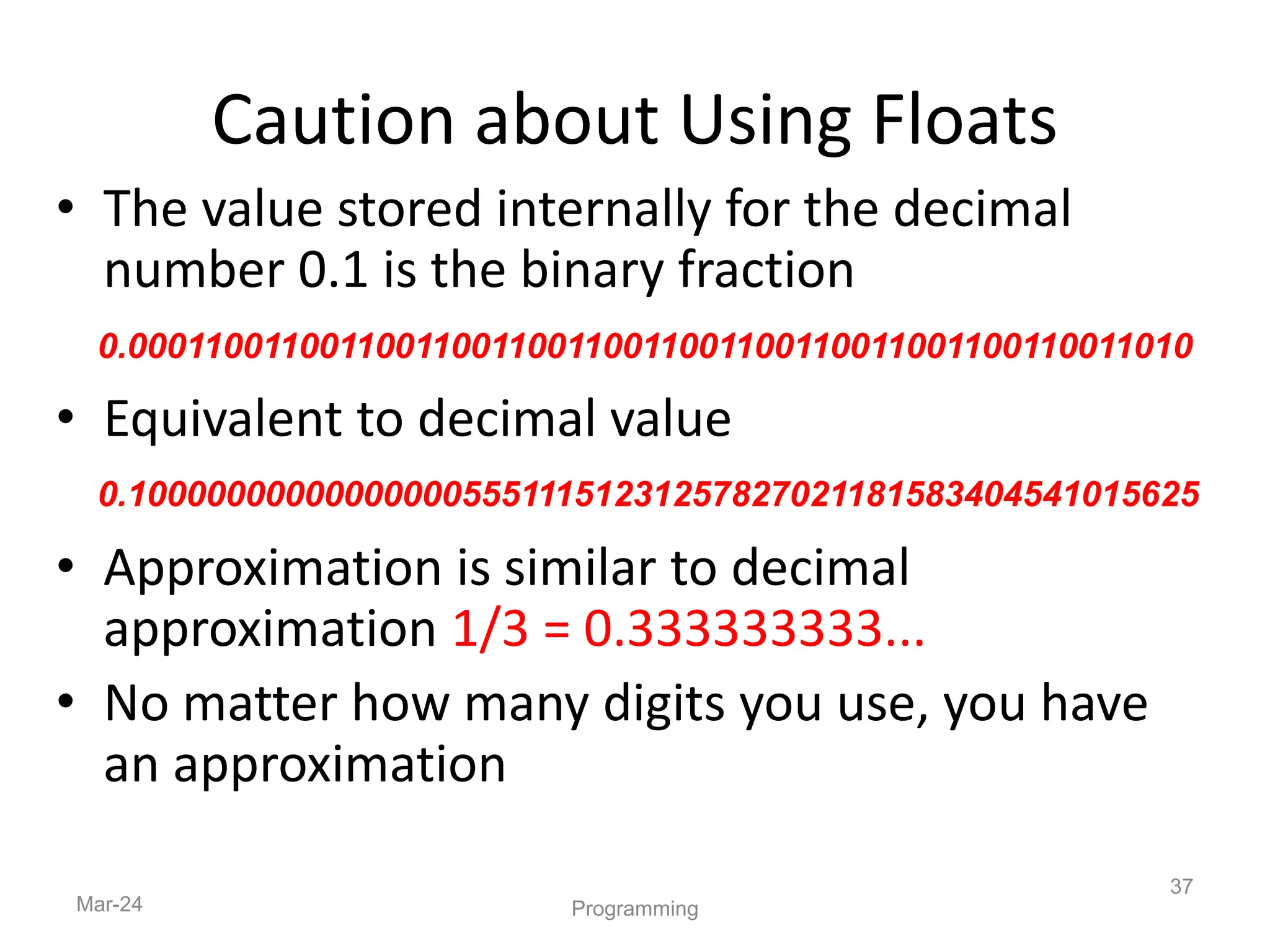 • The value stored internally for the decimal
number 0.1 is the binary fraction
• Equivalent to decimal value
• Approximation is similar to decimal
approximation 1/3 = 0.333333333...
• No matter how many digits you use, you have
an approximation
Mar-24
37
Programming
Caution about Using Floats
0.00011001100110011001100110011001100110011001100110011010
0.1000000000000000055511151231257827021181583404541015625
 