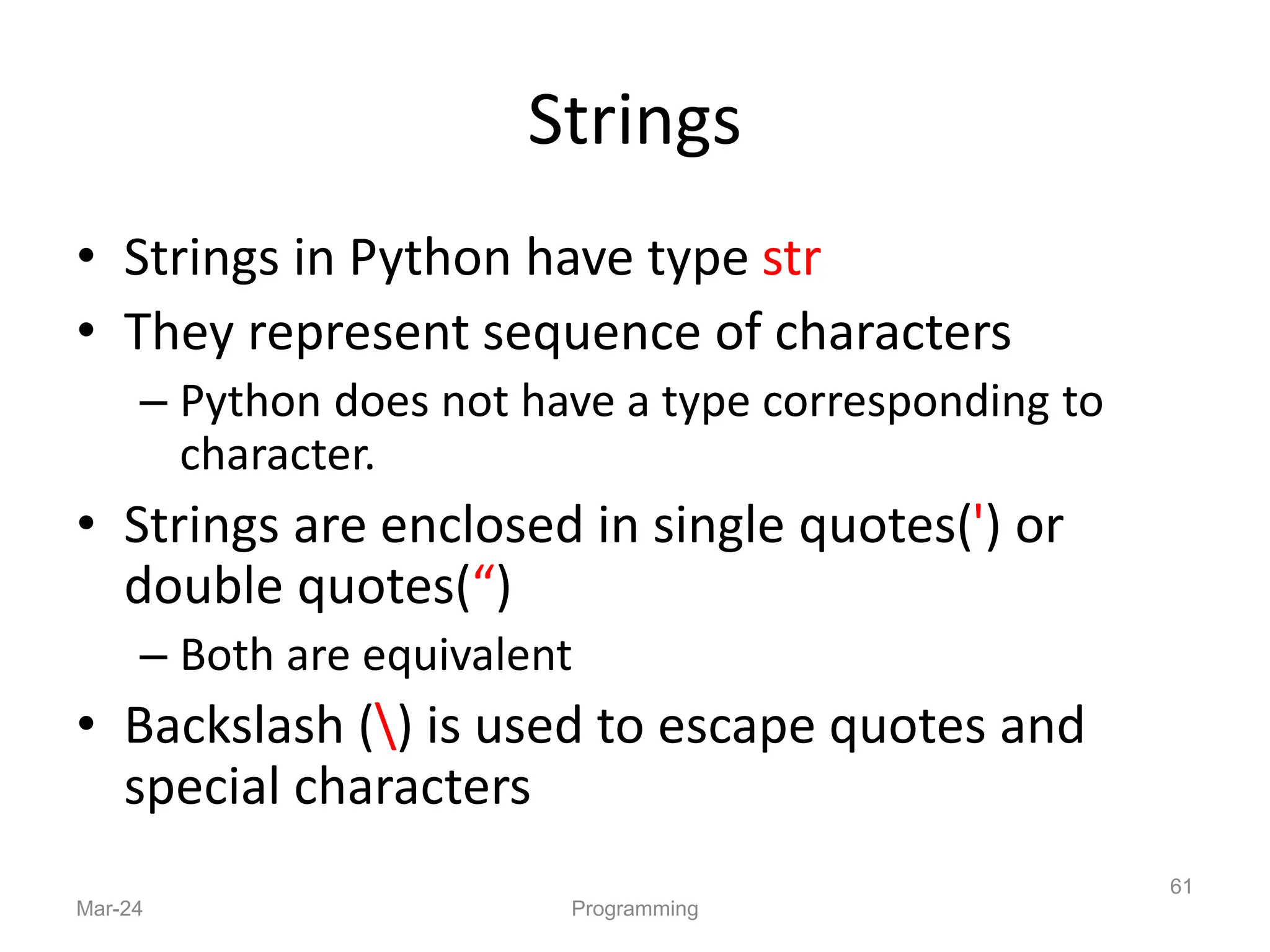 Strings
• Strings in Python have type str
• They represent sequence of characters
– Python does not have a type corresponding to
character.
• Strings are enclosed in single quotes(') or
double quotes(“)
– Both are equivalent
• Backslash () is used to escape quotes and
special characters
Mar-24 Programming
61
 