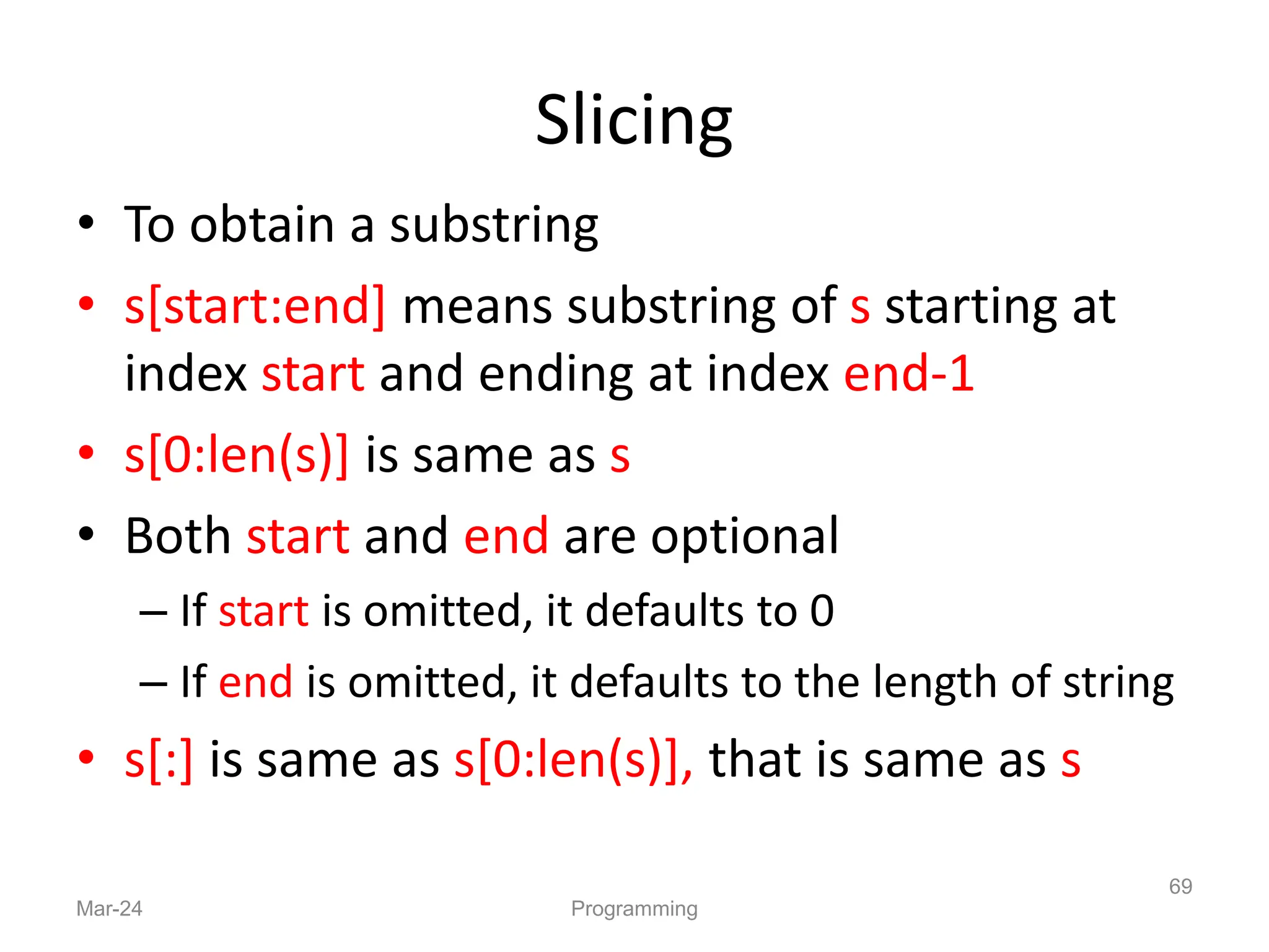 Slicing
• To obtain a substring
• s[start:end] means substring of s starting at
index start and ending at index end-1
• s[0:len(s)] is same as s
• Both start and end are optional
– If start is omitted, it defaults to 0
– If end is omitted, it defaults to the length of string
• s[:] is same as s[0:len(s)], that is same as s
Mar-24 Programming
69
 