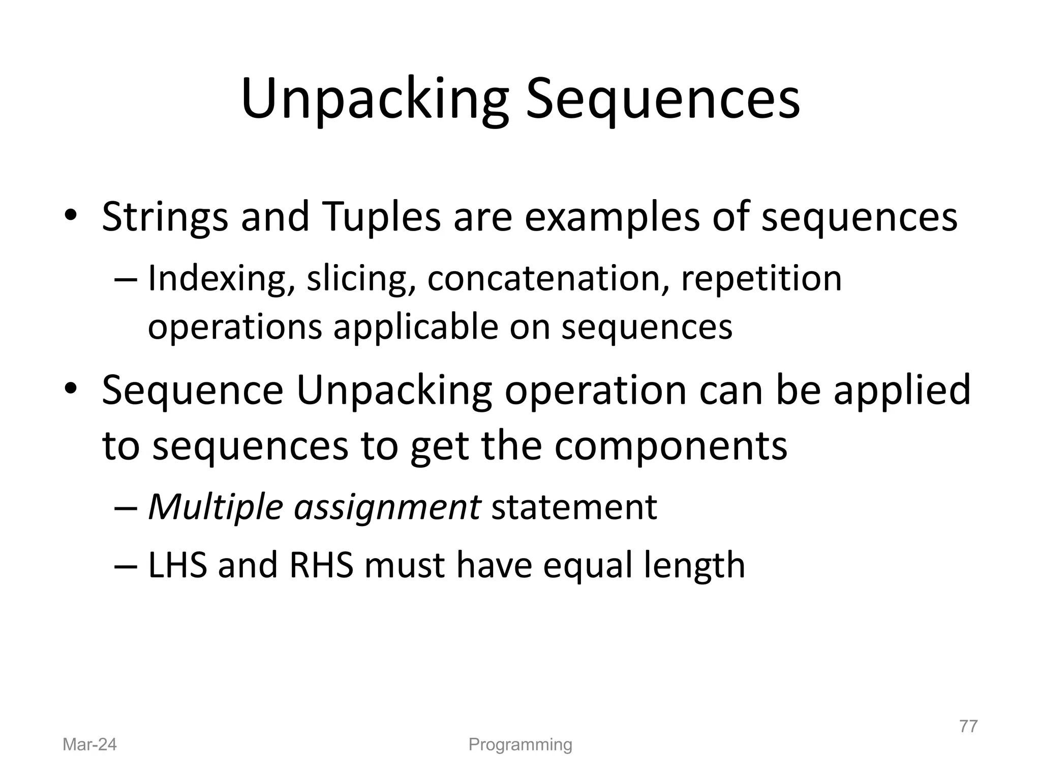 Unpacking Sequences
• Strings and Tuples are examples of sequences
– Indexing, slicing, concatenation, repetition
operations applicable on sequences
• Sequence Unpacking operation can be applied
to sequences to get the components
– Multiple assignment statement
– LHS and RHS must have equal length
Mar-24 Programming
77
 
