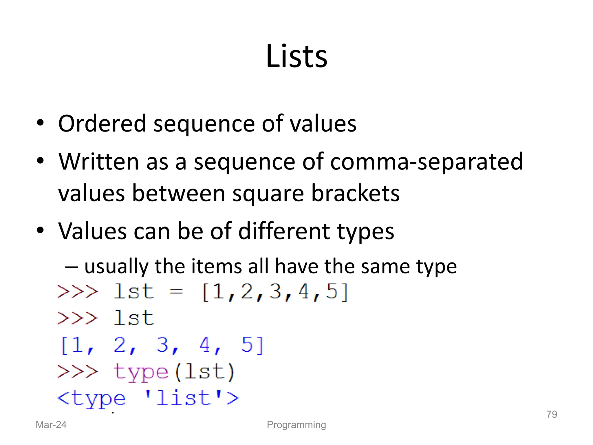 Lists
• Ordered sequence of values
• Written as a sequence of comma-separated
values between square brackets
• Values can be of different types
– usually the items all have the same type
Mar-24 Programming
79
 