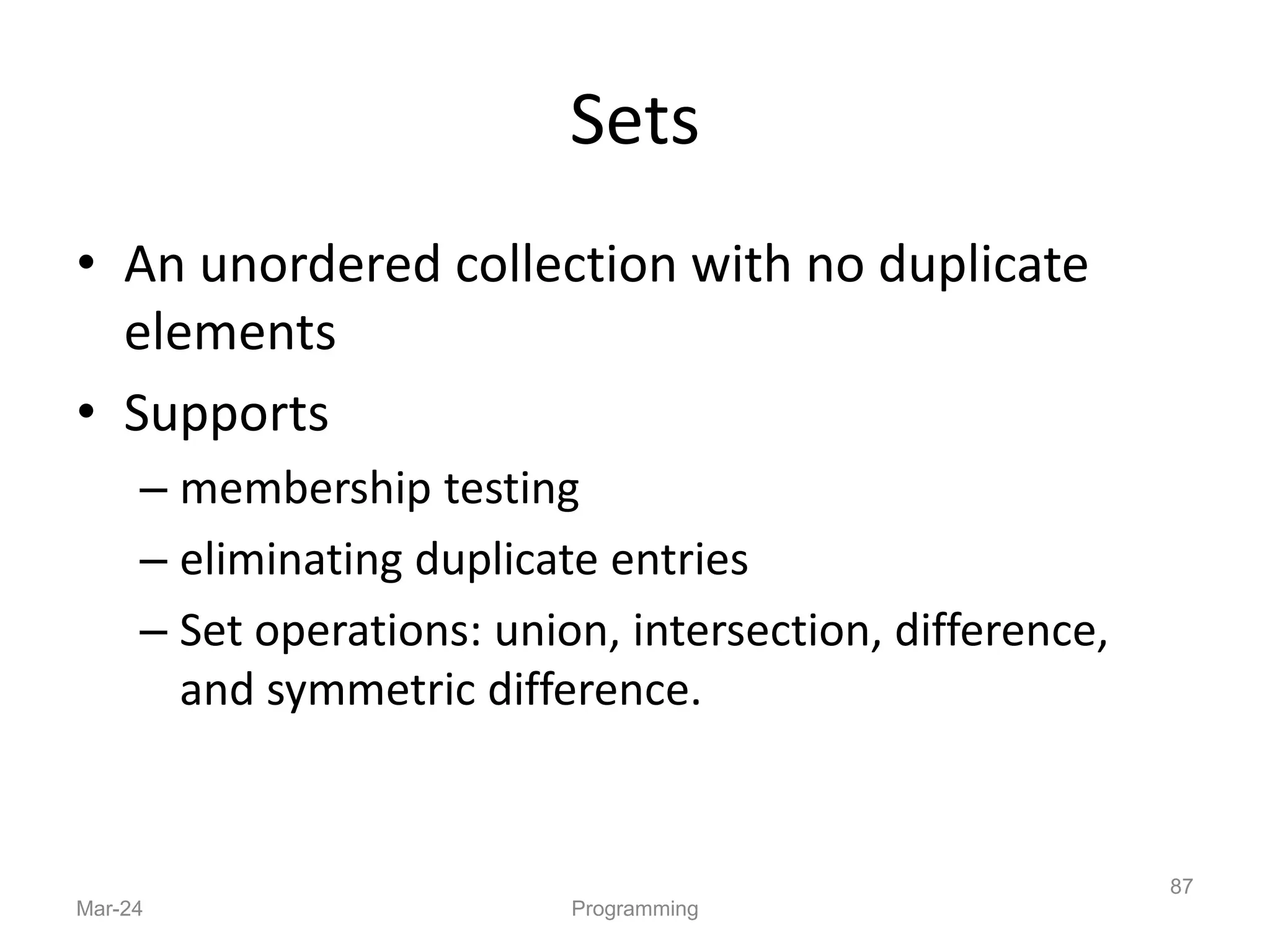 Sets
• An unordered collection with no duplicate
elements
• Supports
– membership testing
– eliminating duplicate entries
– Set operations: union, intersection, difference,
and symmetric difference.
Mar-24 Programming
87
 