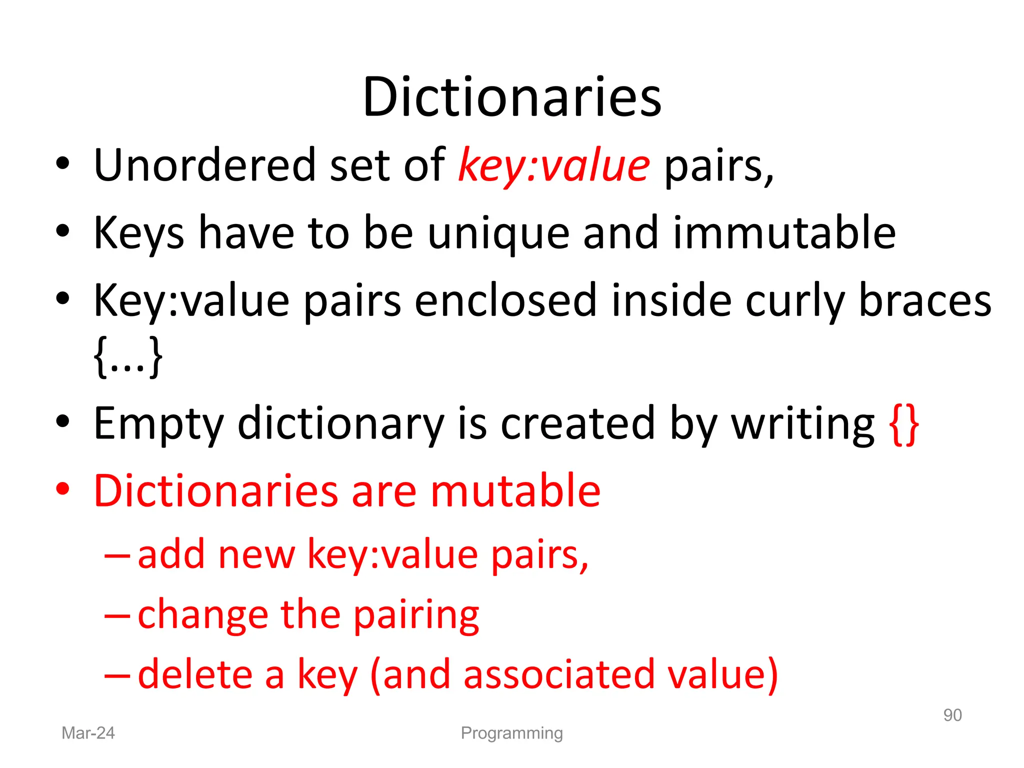 Dictionaries
• Unordered set of key:value pairs,
• Keys have to be unique and immutable
• Key:value pairs enclosed inside curly braces
{...}
• Empty dictionary is created by writing {}
• Dictionaries are mutable
–add new key:value pairs,
–change the pairing
–delete a key (and associated value)
Mar-24 Programming
90
 