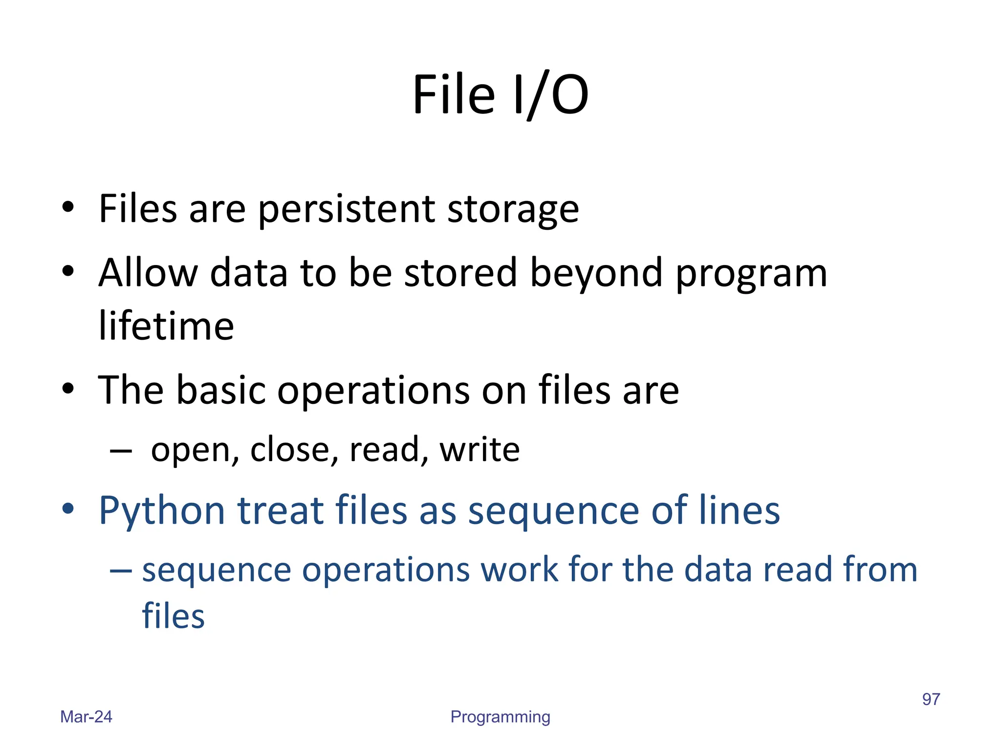 File I/O
• Files are persistent storage
• Allow data to be stored beyond program
lifetime
• The basic operations on files are
– open, close, read, write
• Python treat files as sequence of lines
– sequence operations work for the data read from
files
Mar-24 Programming
97
 