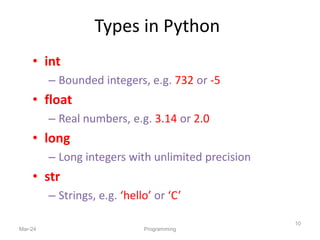 Types in Python
• int
– Bounded integers, e.g. 732 or -5
• float
– Real numbers, e.g. 3.14 or 2.0
• long
– Long integers with unlimited precision
• str
– Strings, e.g. ‘hello’ or ‘C’
Mar-24 Programming
10
 