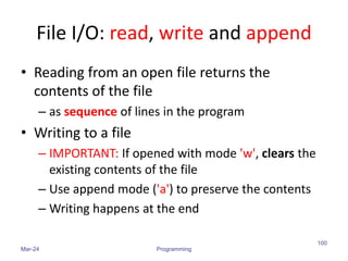 File I/O: read, write and append
• Reading from an open file returns the
contents of the file
– as sequence of lines in the program
• Writing to a file
– IMPORTANT: If opened with mode 'w', clears the
existing contents of the file
– Use append mode ('a') to preserve the contents
– Writing happens at the end
Mar-24 Programming
100
 