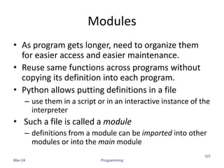 Modules
• As program gets longer, need to organize them
for easier access and easier maintenance.
• Reuse same functions across programs without
copying its definition into each program.
• Python allows putting definitions in a file
– use them in a script or in an interactive instance of the
interpreter
• Such a file is called a module
– definitions from a module can be imported into other
modules or into the main module
Mar-24 Programming
107
 