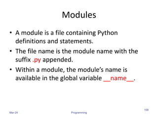 Modules
• A module is a file containing Python
definitions and statements.
• The file name is the module name with the
suffix .py appended.
• Within a module, the module’s name is
available in the global variable __name__.
Mar-24 Programming
108
 