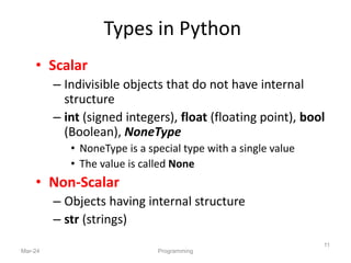 Types in Python
• Scalar
– Indivisible objects that do not have internal
structure
– int (signed integers), float (floating point), bool
(Boolean), NoneType
• NoneType is a special type with a single value
• The value is called None
• Non-Scalar
– Objects having internal structure
– str (strings)
Mar-24 Programming
11
 