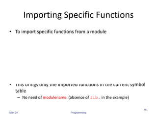 Importing Specific Functions
• To import specific functions from a module
• This brings only the imported functions in the current symbol
table
– No need of modulename. (absence of fib. in the example)
Mar-24 Programming
111
 