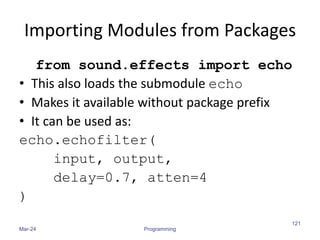 Importing Modules from Packages
from sound.effects import echo
• This also loads the submodule echo
• Makes it available without package prefix
• It can be used as:
echo.echofilter(
input, output,
delay=0.7, atten=4
)
Mar-24 Programming
121
 