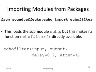 Importing Modules from Packages
from sound.effects.echo import echofilter
• This loads the submodule echo, but this makes its
function echofilter() directly available.
echofilter(input, output,
delay=0.7, atten=4)
Mar-24 Programming
122
 