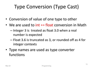 Type Conversion (Type Cast)
• Conversion of value of one type to other
• We are used to int ↔ float conversion in Math
– Integer 3 is treated as float 3.0 when a real
number is expected
– Float 3.6 is truncated as 3, or rounded off as 4 for
integer contexts
• Type names are used as type converter
functions
Mar-24 Programming
13
 