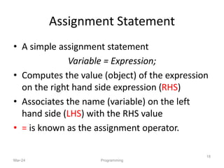 Assignment Statement
• A simple assignment statement
Variable = Expression;
• Computes the value (object) of the expression
on the right hand side expression (RHS)
• Associates the name (variable) on the left
hand side (LHS) with the RHS value
• = is known as the assignment operator.
Mar-24 Programming
18
 