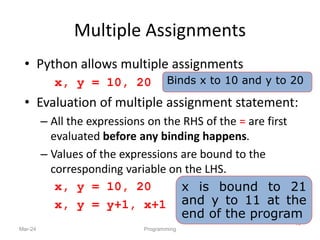 Multiple Assignments
• Python allows multiple assignments
x, y = 10, 20
• Evaluation of multiple assignment statement:
– All the expressions on the RHS of the = are first
evaluated before any binding happens.
– Values of the expressions are bound to the
corresponding variable on the LHS.
x, y = 10, 20
x, y = y+1, x+1
Mar-24 Programming
19
Binds x to 10 and y to 20
x is bound to 21
and y to 11 at the
end of the program
 