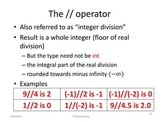 The // operator
• Also referred to as “integer division”
• Result is a whole integer (floor of real
division)
– But the type need not be int
– the integral part of the real division
– rounded towards minus infinity (−∞)
• Examples
3/26/2024 Programming
22
9//4 is 2 (-1)//2 is -1 (-1)//(-2) is 0
1//2 is 0 1//(-2) is -1 9//4.5 is 2.0
 