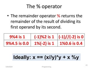 The % operator
• The remainder operator % returns the
remainder of the result of dividing its
first operand by its second.
3/26/2024 Programming
23
9%4 is 1 (-1)%2 is 1 (-1)//(-2) is 0
9%4.5 is 0.0 1%(-2) is 1 1%0.6 is 0.4
Ideally: x == (x//y)*y + x %y
 