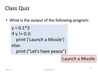 • What is the output of the following program:
Mar-24
35
Programming
Class Quiz
y = 0.1*3
if y != 0.3:
print ('Launch a Missile')
else:
print ("Let's have peace")
Launch a Missile
 