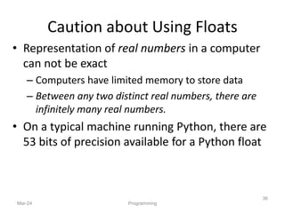 • Representation of real numbers in a computer
can not be exact
– Computers have limited memory to store data
– Between any two distinct real numbers, there are
infinitely many real numbers.
• On a typical machine running Python, there are
53 bits of precision available for a Python float
Mar-24
36
Programming
Caution about Using Floats
 