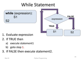 While Statement
1. Evaluate expression
2. If TRUE then
a) execute statement1
b) goto step 1.
3. If FALSE then execute statement2.
Mar-24 Python Programming
44
while (expression):
S1
S2
FALSE
TRUE
S1
expression
S2
 