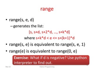 range
• range(s, e, d)
–generates the list:
[s, s+d, s+2*d, …, s+k*d]
where s+k*d < e <= s+(k+1)*d
• range(s, e) is equivalent to range(s, e, 1)
• range(e) is equivalent to range(0, e)
Mar-24 Python Programming
47
Exercise: What if d is negative? Use python
interpreter to find out.
 