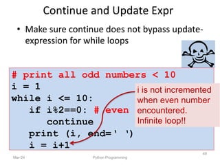 # print all odd numbers < 10
i = 1
while i <= 10:
if i%2==0: # even
continue
print (i, end=‘ ‘)
i = i+1
Continue and Update Expr
• Make sure continue does not bypass update-
expression for while loops
Mar-24 Python Programming
49
i is not incremented
when even number
encountered.
Infinite loop!!
 