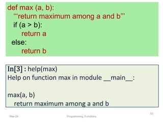 Mar-24 Programming, Functions
53
def max (a, b):
‘‘‘return maximum among a and b’’’
if (a > b):
return a
else:
return b
In[3] : help(max)
Help on function max in module __main__:
max(a, b)
return maximum among a and b
 
