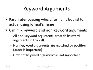 Keyword Arguments
• Parameter passing where formal is bound to
actual using formal's name
• Can mix keyword and non-keyword arguments
– All non-keyword arguments precede keyword
arguments in the call
– Non-keyword arguments are matched by position
(order is important)
– Order of keyword arguments is not important
Mar-24 Programming, Functions
55
 