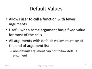 Default Values
• Allows user to call a function with fewer
arguments
• Useful when some argument has a fixed value
for most of the calls
• All arguments with default values must be at
the end of argument list
– non-default argument can not follow default
argument
Mar-24 Programming, Functions
57
 