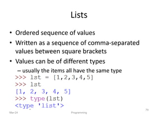 Lists
• Ordered sequence of values
• Written as a sequence of comma-separated
values between square brackets
• Values can be of different types
– usually the items all have the same type
Mar-24 Programming
79
 