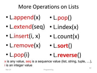 More Operations on Lists
• L.append(x)
• L.extend(seq)
• L.insert(i, x)
• L.remove(x)
• L.pop(i)
Mar-24 Programming
82
• L.pop()
• L.index(x)
• L.count(x)
• L.sort()
• L.reverse()
x is any value, seq is a sequence value (list, string, tuple, …),
i is an integer value
 