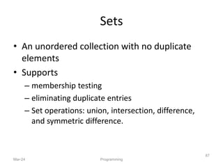 Sets
• An unordered collection with no duplicate
elements
• Supports
– membership testing
– eliminating duplicate entries
– Set operations: union, intersection, difference,
and symmetric difference.
Mar-24 Programming
87
 