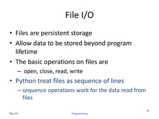 File I/O
• Files are persistent storage
• Allow data to be stored beyond program
lifetime
• The basic operations on files are
– open, close, read, write
• Python treat files as sequence of lines
– sequence operations work for the data read from
files
Mar-24 Programming
97
 