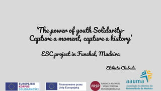 ‘The power of youth Solidarity-
Capture a moment, capture a history’
ESC project in Funchal, Madeira
Elżbieta Chabuda
 