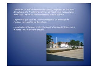 S’ubica en un edifici de nova construcció, emplaçat en una zona
d’equipaments, fronterera entre el sòl residencial i els polígons
industrials. Al costat hi ha una escola bressol pública

La població que acull és la que correspon a un municipi de
l’entorn metropolità de Barcelona.

L’equip docent ha anat creixent a partir d’un nucli inicial, com a
d’altres centres de nova creació.
 