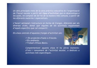 Un dels principals trets de la seva pràctica educativa és l’organització
de l’horari escolar a partir del tipus d’activitat que es desenvolupa a
les aules, en comptes de fer-ho de la manera més comuna, a partir de
les diferents matèries i especialitats.

L’horari setmanal s’estructura en forma de franges, diferents per als
diversos cicles, donat que algunes de les activitats requereixen
d’espais específics que cal compartir.

Els eixos centrals d’aquestes franges d’activitat són:

                Els projectes d’aula o d’escola.
               Els ambients.
               Treball d’Eixos Bàsics.

             Complementant aquests eixos hi ha altres moments:
             d’inici i tancament de l’activitat escolar, o dedicats a
             activitats més específiques .
 