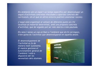 Els Ambients són un espai i un temps específics per desenvolupar un
seguit d’activitats concretes vinculades a apartats concrets del
currículum, (és el que en altres entorns podríem anomenar racons).

L’espai està organitzat al voltant de diferents punts on s’hi
localitza un material determinat, amb una proposta concreta
d’activitat, que de vegades pot ser més oberta o més pautada.

Els nens i nenes un cop arriben a l’ambient que els hi correspon,
trien quina és l’activitat que desenvoluparan en aquella sessió.

El desenvolupament de
l’activitat es fa de
manera molt autònoma.
El mestre gestiona el
funcionament general de
l’ambient i està a
disposició del les
necessitats dels alumnes.
 