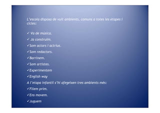 L’escola disposa de vuit ambients, comuns a totes les etapes i
cicles:

  Va de música.
  Ja construïm.
 Som actors i actrius.
 Som redactors.
 Barrinem.
 Som artistes.
 Experimentem
 English way
A l’etapa infantil s’hi afegeixen tres ambients més:
 Filem prim.
 Ens movem.
 Juguem
 