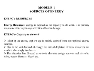 MODULE-1
SOURCES OF ENERGY
ENERGY RESOURCES
Energy Resources: energy is defined as the capacity to do work. it is primary
requirement for day to day activities of human beings.
ENERGY- Capacity to do work
 Most of the energy that we use is mainly derived from conventional energy
sources.
 Due to the vast demand of energy, the rate of depletion of these resources has
reached alarmingly low levels.
 This situation has directed us to seek alternate energy sources such as solar,
wind, ocean, biomass, Hydel etc.
 