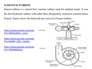 2) FRANCIS TURBINE
Francis turbine is a mixed flow reaction turbine used for medium heads. It was
the first Hydraulic turb...